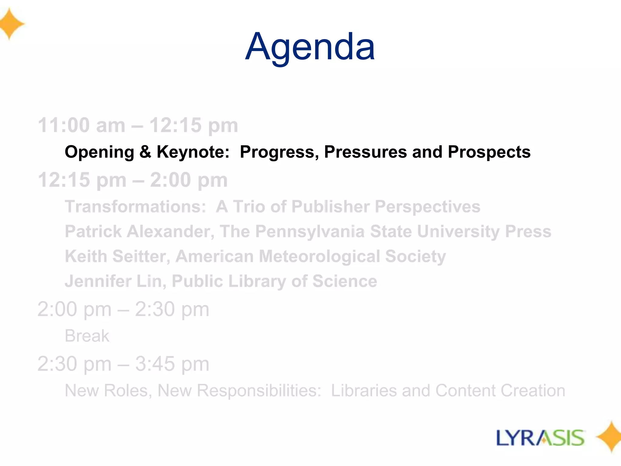 Agenda
11:00 am – 12:15 pm
  Opening & Keynote: Progress, Pressures and Prospects
12:15 pm – 2:00 pm
  Transformations: A Trio of Publisher Perspectives
  Patrick Alexander, The Pennsylvania State University Press
  Keith Seitter, American Meteorological Society
  Jennifer Lin, Public Library of Science
2:00 pm – 2:30 pm
  Break
2:30 pm – 3:45 pm
  New Roles, New Responsibilities: Libraries and Content Creation
 