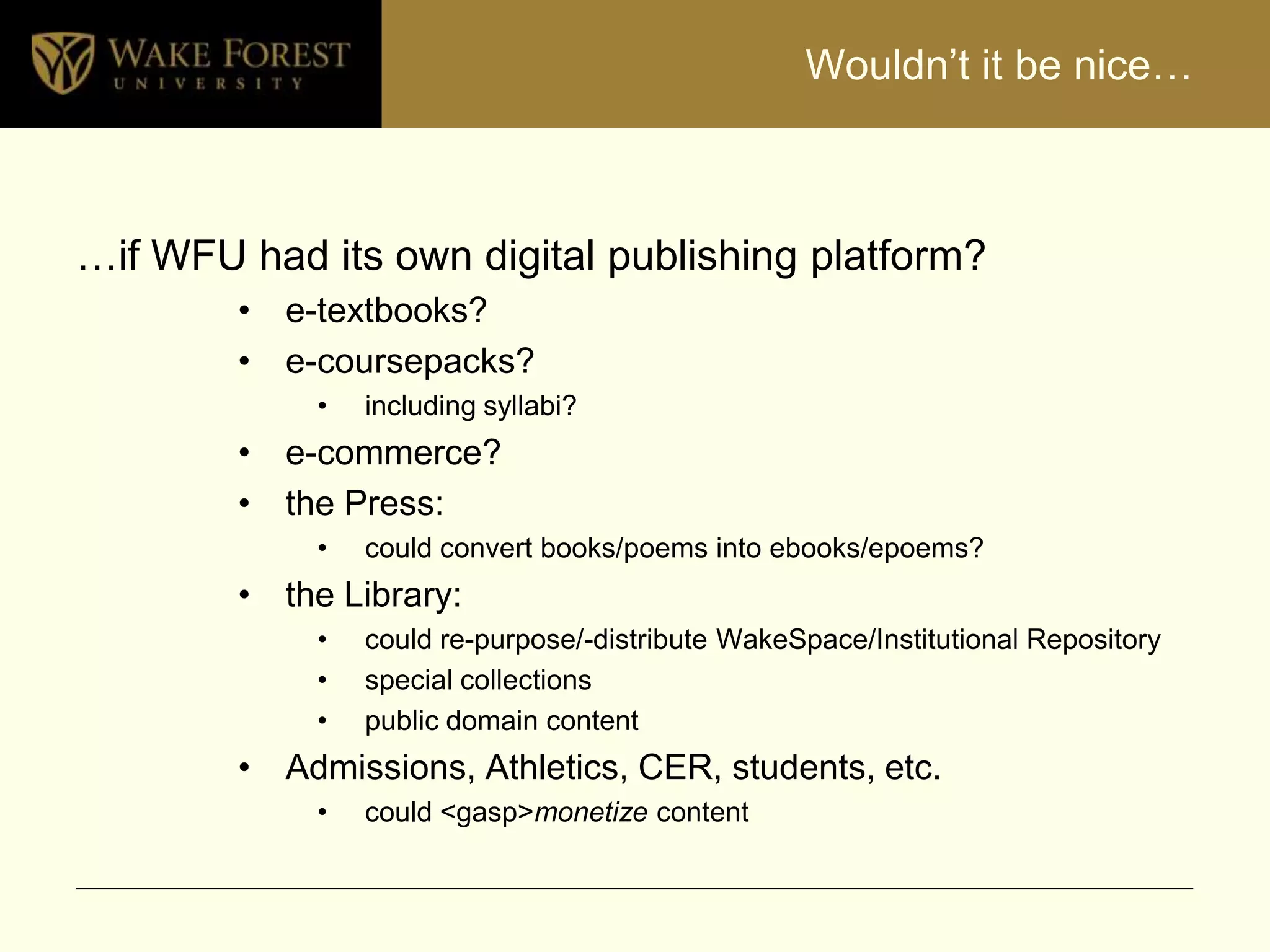 Wouldn’t it be nice…



…if WFU had its own digital publishing platform?
        • e-textbooks?
        • e-coursepacks?
            •   including syllabi?
        • e-commerce?
        • the Press:
            •   could convert books/poems into ebooks/epoems?
        • the Library:
            •   could re-purpose/-distribute WakeSpace/Institutional Repository
            •   special collections
            •   public domain content
        • Admissions, Athletics, CER, students, etc.
            •   could <gasp>monetize content
 