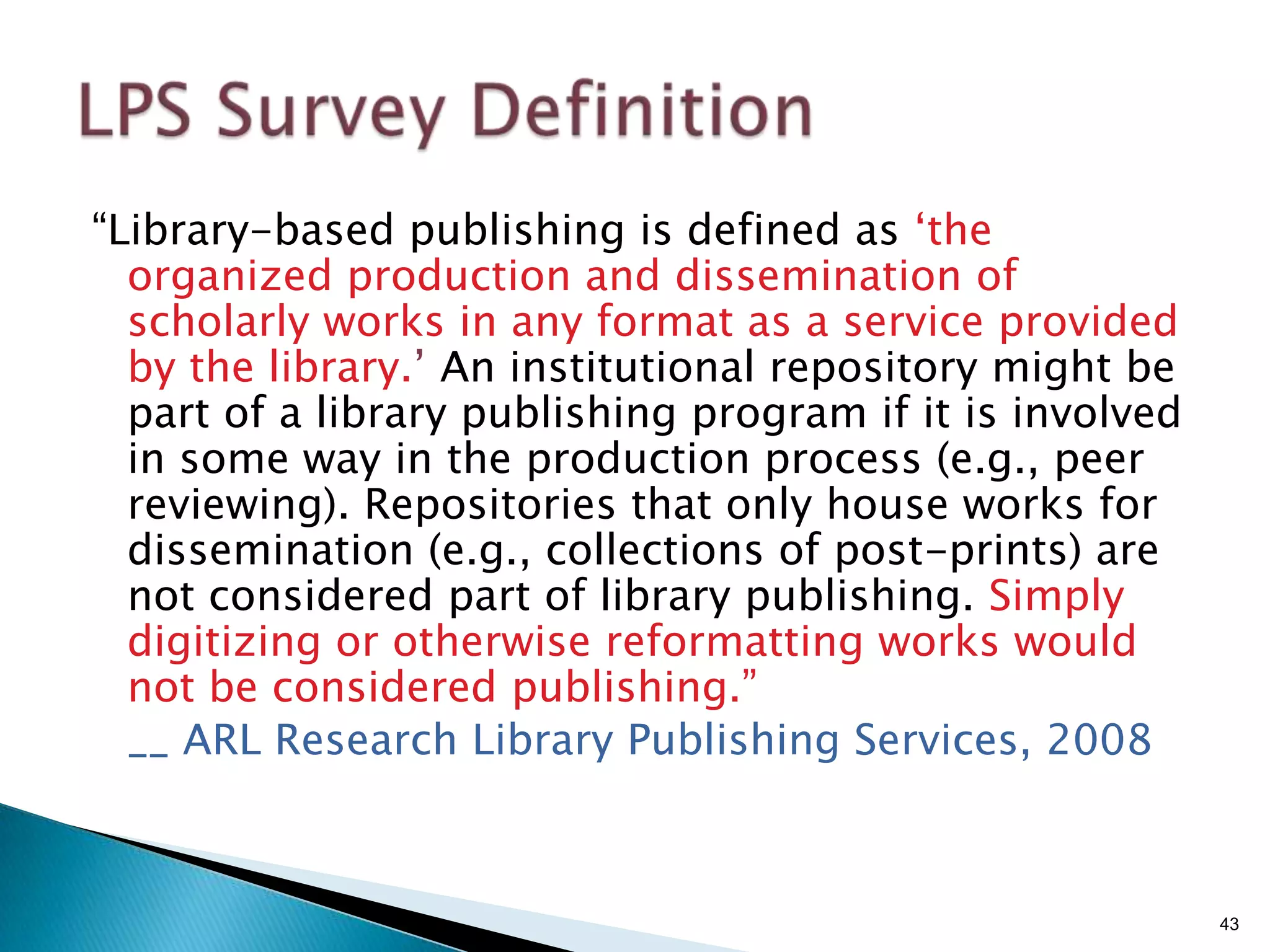 “Library-based publishing is defined as „the
  organized production and dissemination of
  scholarly works in any format as a service provided
  by the library.‟ An institutional repository might be
  part of a library publishing program if it is involved
  in some way in the production process (e.g., peer
  reviewing). Repositories that only house works for
  dissemination (e.g., collections of post-prints) are
  not considered part of library publishing. Simply
  digitizing or otherwise reformatting works would
  not be considered publishing.”
  __ ARL Research Library Publishing Services, 2008



                                                           43
 