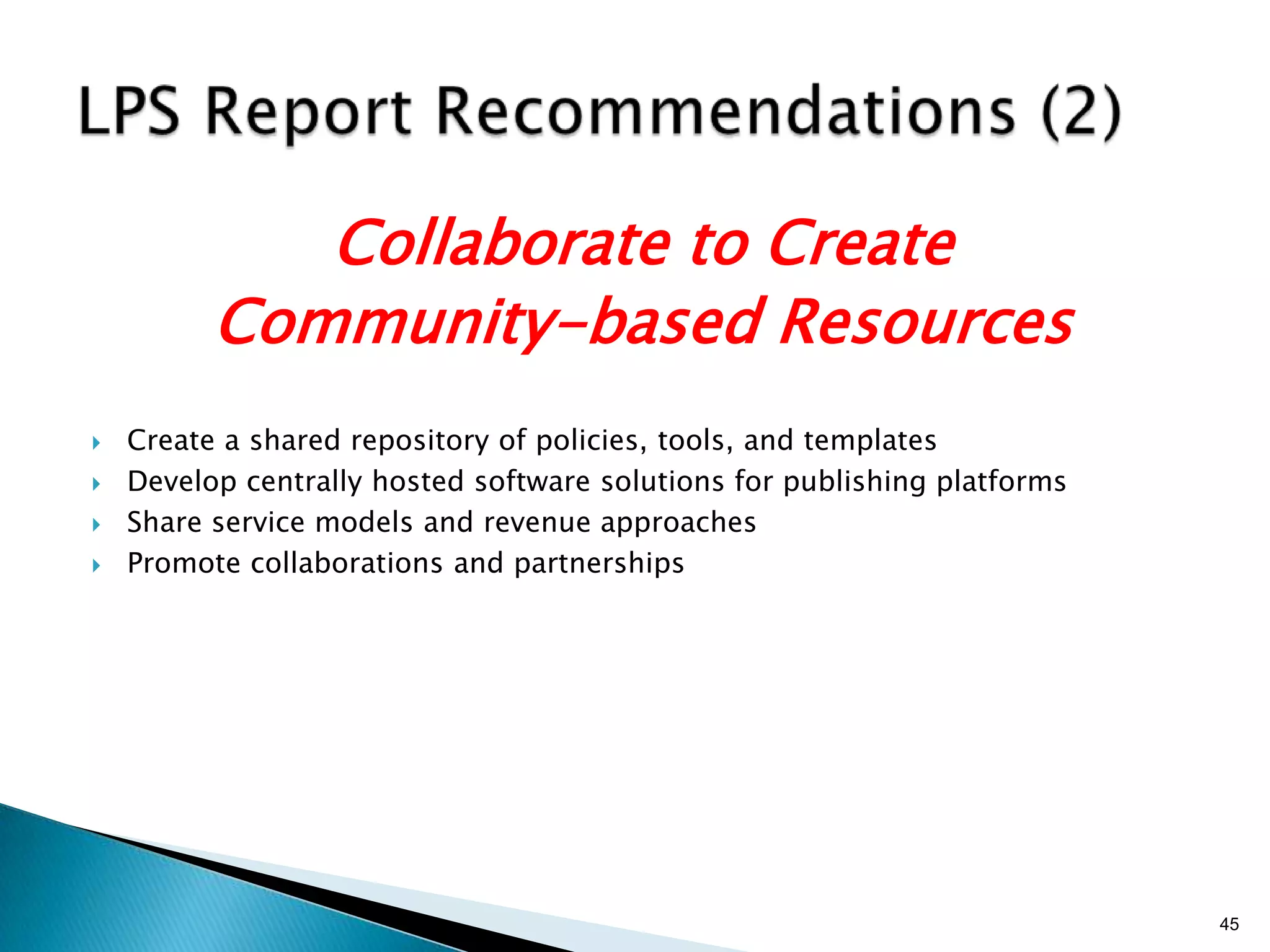 Collaborate to Create
          Community-based Resources
   Create a shared repository of policies, tools, and templates
   Develop centrally hosted software solutions for publishing platforms
   Share service models and revenue approaches
   Promote collaborations and partnerships




                                                                           45
 
