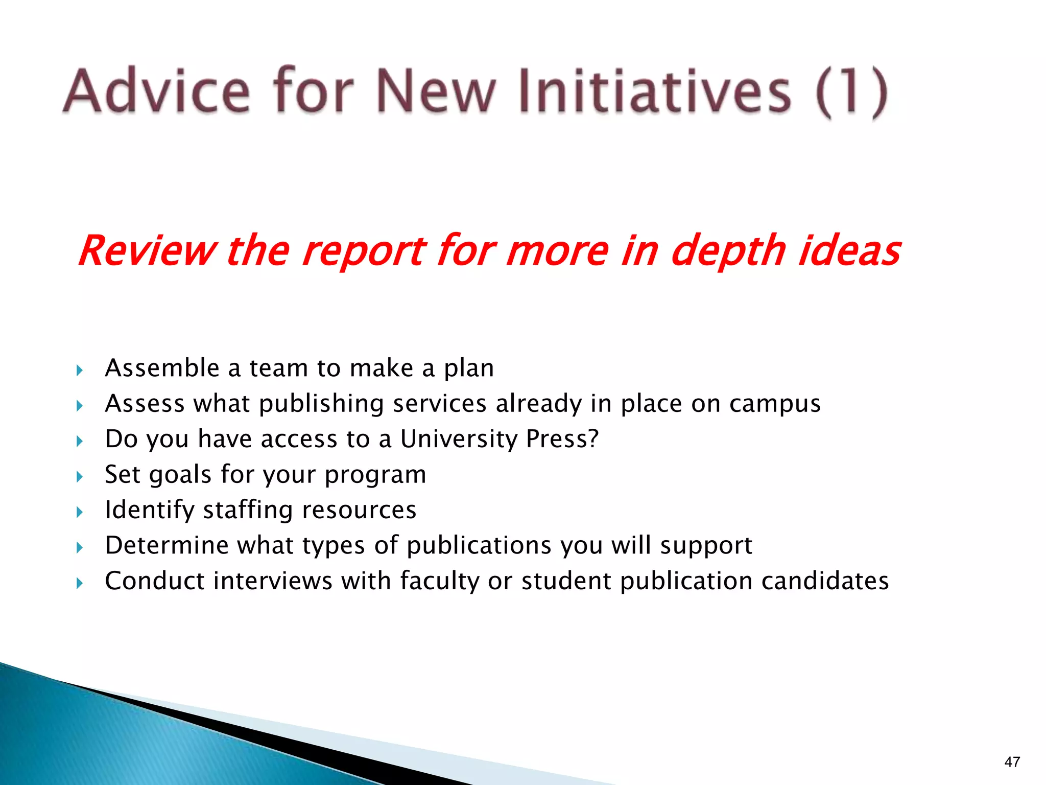 Review the report for more in depth ideas

   Assemble a team to make a plan
   Assess what publishing services already in place on campus
   Do you have access to a University Press?
   Set goals for your program
   Identify staffing resources
   Determine what types of publications you will support
   Conduct interviews with faculty or student publication candidates




                                                                        47
 