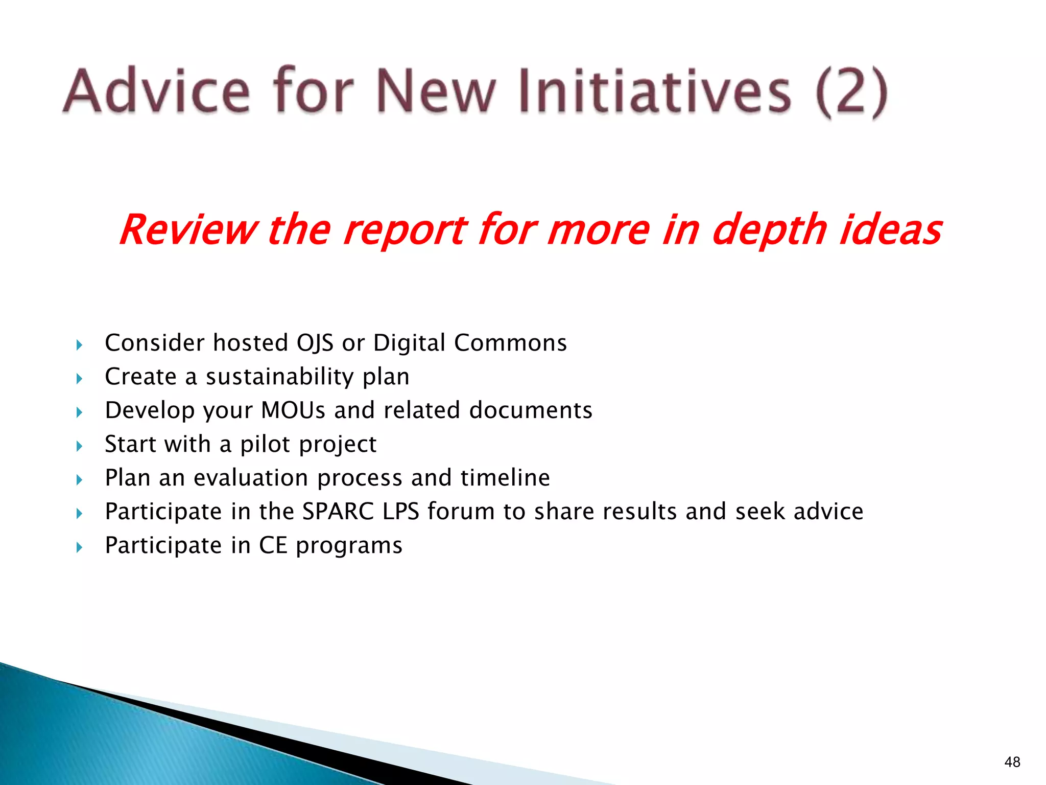 Review the report for more in depth ideas

   Consider hosted OJS or Digital Commons
   Create a sustainability plan
   Develop your MOUs and related documents
   Start with a pilot project
   Plan an evaluation process and timeline
   Participate in the SPARC LPS forum to share results and seek advice
   Participate in CE programs




                                                                          48
 