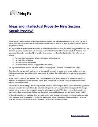 Ideas and Intellectual Property- New Section
Sneak Preview!
There are two ways to reward Grunts for business-enabling ideas and related Intellectual property: The first is
to calculate the theoretical value of the idea and the second is to provide an ongoing royalty payment (cash or
pie) to the inventor.
It’s important to remember that ideas without action are relatively valueless, no matter how good the idea is. In
the start-up world, a dozen ideas will cost about a dime, less the cost of the lunch over which the ideas were
generated. Generally, ideas should not be taken into account in a Grunt Fund unless they fit the following
criteria:
1. The idea must have existed before the inception of the business
2. The idea must be original
3. The idea must be non-obvious
4. The idea must be “baked” as opposed to “half-baked”.
Selling Halloween costumes in October is obvious and unoriginal. Therefore, it should receive no pie.
That doesn’t mean you can’t make plenty of money with an idea that is as unoriginal and obvious as selling
Halloween costumes. Sometimes better execution is all it takes. You could make millions if you have the right
people.
In the case of unoriginal and obvious ideas it’s the execution that really counts. Most businesses today are
founded on unoriginal and obvious ideas. This is good, these ideas could have a huge market and you won’t
have to reinvent the wheel.
A book about implementing a dynamic equity split, however, is both original (there are no others like it) and not
obvious. It may be obvious in hindsight, but most entrepreneurs are unaware of the concept until it is brought
to their attention (otherwise everybody would be using dynamic splits). This doesn’t mean that nobody has
ever used a dynamic equity split before, but the details presented in this book are not widely known (today).
A “baked” idea often comes in the form of a polished concept, a thoughtful business model or legal protection.
They require insight, experience and creativity. Baked ideas usually represent the investment of considerable
time and money and are often business enablers. This book, for example, is baked.
www.slicingpie.com
 