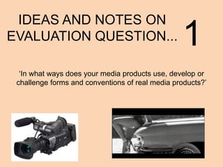IDEAS AND NOTES ON
EVALUATION QUESTION...

1

‘In what ways does your media products use, develop or
challenge forms and conventions of real media products?’

 