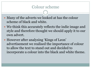 Colour scheme

 Many of the adverts we looked at has the colour
  scheme of black and white.
 We think this accurately reflects the indie image and
  style and therefore thought we should apply it to our
  own advert.
 However after analysing ‘Kings of Leon’
  advertisement we realised the importance of colour
  to allow the text to stand out and decided to
  incorporate a colour into the black and white theme.
 