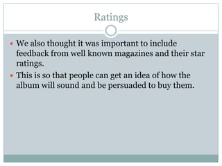 Ratings

 We also thought it was important to include
  feedback from well known magazines and their star
  ratings.
 This is so that people can get an idea of how the
  album will sound and be persuaded to buy them.
 