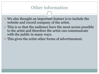 Other information

 We also thought an important feature is to include the
  website and record company of the artist.
 This is so that the audience have the most access possible
  to the artist and therefore the artist can communicate
  with the public in many ways.
 This gives the artist other forms of advertisement.
 