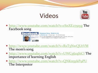 Videos
? http://www.youtube.com/watch?v=rSnXE2791yg The
Facebook song
? http://www.youtube.com/watch?v=RxT5NwQUtVM
The moms song
? http://www.youtube.com/watch?v=UWCpJzqSiCI The
importance of learning English
? http://www.youtube.com/watch?v=QNKn5ykP9PU
The Interpretor
 