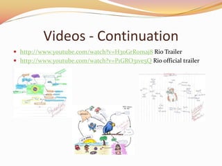 Videos - Continuation
? http://www.youtube.com/watch?v=H3oGrR0maj8 Rio Trailer
? http://www.youtube.com/watch?v=P1GRO31ve5Q Rio official trailer
 