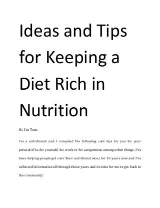 Ideas and Tips for Keeping a Diet Rich in Nutrition 
Hi, I’m Tom. 
I’m a nutritionist and I compiled the following cool tips for you for your perusal if its for yourself, for work or for assignment among other things. I’ve been helping people get over their nutritional woes for 10 years now and I’ve collected information all through those years and its time for me to get back to the community!  