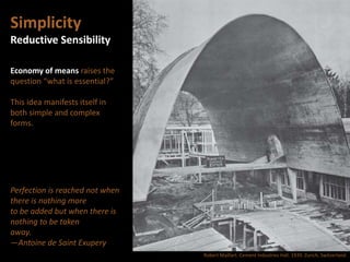 Simplicity
Reductive Sensibility
Economy of means raises the
question “what is essential?”
This idea manifests itself in
both simple and complex
forms.
Perfection is reached not when
there is nothing more
to be added but when there is
nothing to be taken
away.
—Antoine de Saint Exupery
Robert Maillart. Cement Industries Hall. 1939. Zurich, Switzerland.
 