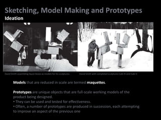 Sketching, Model Making and Prototypes
Ideation
Models that are reduced in scale are termed maquettes.
Prototypes are unique objects that are full-scale working models of the
product being designed.
• They can be used and tested for effectiveness.
• Often, a number of prototypes are produced in succession, each attempting
to improve an aspect of the previous one
David Smith assembling liquor boxes as models for his sculptures. David Smith with completed sculptures Cubi IV and Cubi V.
 