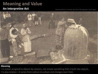 Meaning and Value
An Interpretive Act
Meaning
• A notion assigned to objects by viewers, not simply something that is built into objects.
• Is also relative—it varies from culture to culture and changes over time.
Improvised shrine in Golden Gate Park. Photographer: Susan Spann.
 