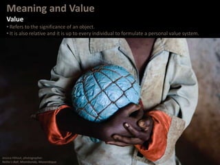 Meaning and Value
Value
• Refers to the significance of an object.
• It is also relative and it is up to every individual to formulate a personal value system.
Jessica Hiltout, photographer.
Nelito’s Ball. Nhambonda, Mozambique.
 