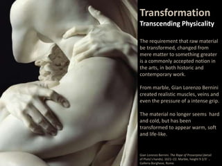 The requirement that raw material
be transformed, changed from
mere matter to something greater
is a commonly accepted notion in
the arts, in both historic and
contemporary work.
From marble, Gian Lorenzo Bernini
created realistic muscles, veins and
even the pressure of a intense grip.
The material no longer seems hard
and cold, but has been
transformed to appear warm, soft
and life-like.
Transformation
Transcending Physicality
Gian Lorenzo Bernini. The Rape of Proserpina (detail
of Pluto’s hands). 1621–22. Marble, height 9 2/3’ .
Galleria Borghese, Rome.
 