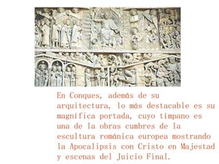 En Conques, además de su arquitectura, lo más destacable es su magnífica portada, cuyo tímpano es una de la obras cumbres de la escultura románica europea mostrando la Apocalipsis con Cristo en Majestad y escenas del Juicio Final. 
