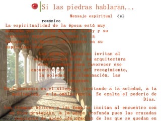 Si las piedras hablaran... Mensaje espiritual  del románico Dios presente en el silencio, invitando a la soledad, a la meditación,  a la omnipotencia. Se exalta el poderío de Dios. Son tiempos bélicos y los templos incitan al encuentro con un Dios protector, a la unión profunda pues las cruzadas requieren de apoyo con oración de los que se quedan en casa. La espiritualidad de la época está muy marcada por la vida monacal. Cluny y su constante expansión influyen en la Europa de la época y obviamente en su espiritualidad. Las grandes iglesias invitan al encuentro con Dios. Su arquitectura está diseñada para favorecer ese encuentro por medio del recogimiento, la soledad, la iluminación, las imágenes. 