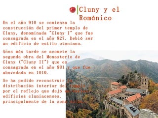 Cluny y el Románico  En el año 910 se comienza la construcción del primer templo de Cluny, denominada "Cluny I" que fue consagrada en el año 927. Debió ser un edificio de estilo otoniano. Años más tarde se acomete la segunda obra del Monasterio de Cluny ("Cluny II") que es consagrada en el año 981 y que fue abovedada en 1010. Se ha podido reconstruir la distribución interior del templo por el reflejo que dejó en varios edificios cluniacenses, principalmente de la zona suiza. 