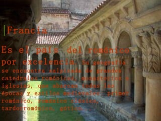 Francia  Es el país   del románico por excelencia . Su geografía se encuentra salpicada de grandes catedrales románicas, monasterios e iglesias, que abarcan todas las épocas y estilos medievales: primer románico, románico clásico, tardorrománico, gótico... 