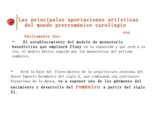 Las principales aportaciones artísticas del mundo prerrománico carolingio   son básicamente dos: El establecimiento del modelo de monasterio benedictino que empleará Cluny  en su expansión y que será a su vez, el modelo básico seguido por los monasterios del periodo románico. Será la base del florecimiento de la arquitectura otoniana del Sacro Imperio Germánico del siglo X, que combinada con corrientes bizantinas de la época,  va a suponer uno de los gérmenes del nacimiento y desarrollo del  románico  a partir del siglo XI. 