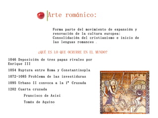 Arte románico:   ¿QUÉ ES LO QUE OCRURRE EN EL MUNDO?  Forma parte del movimiento de expansión y renovación de la cultura europea: Consolidación del cristianismo e inicio de las lenguas romances  . 1046 Deposición de tres papas rivales por Enrique III 1054 Ruptura entre Roma y Constantinopla 1072-1085 Problema de las investiduras 1095 Urbano II convoca a la 1ª Cruzada  1202 Cuarta cruzada Francisco de Asisi  Tomás de Aquíno  