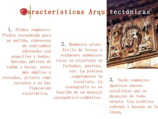 1.  Primer románico: Piedra escuadrada pero no pulida, cabeceras de semitambor adornadas con arquillos y badas, bóvedas pétreas de cañón y horno, naves más amplias y elevadas, pilares como sustento y no hay figuración escultórica .  2.  Románico pleno: Estilo de líneas y volúmenes armónicos ricos en escultura en fachadas, puertas, etc. La pintura complementa la escultura. La iconografía es en función de un mensaje catequético-simbólico. .   Características Arqui tectónicas 3.  Tardo románico: Aparecen nuevas esculturas que se despojan de todo ornato. Una estética sobrada y basada en la línea .  