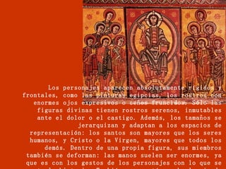 Los personajes aparecen absolutamente rígidos y frontales, como las pinturas egipcias, los rostros con enormes ojos expresivos o ceños fruncidos. Sólo las figuras divinas tienen rostros serenos, inmutables ante el dolor o el castigo. Además, los tamaños se jerarquizan y adaptan a los espacios de representación: los santos son mayores que los seres humanos, y Cristo o la Virgen, mayores que todos los demás. Dentro de una propia figura, sus miembros también se deforman: las manos suelen ser enormes, ya que es con los gestos de los personajes con lo que se cuenta la historia. También se acentúa mucho la mirada o la postura.   