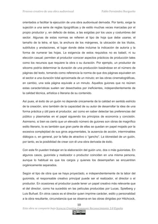 Proceso creativo de una obra audiovisual                      Pablo Fernández Burgueño


orientados a facilitar la ejecución de una obra audiovisual derivada. Por tanto, exige la
sujeción a una serie de reglas tipográficas y de estilo muchas veces marcadas por el
propio productor y, en defecto de éstas, a las exigidas por los usos y costumbres del
sector. Algunas de estas normas se refieren al tipo de hoja que debe usarse, el
tamaño de la letra, el tipo, la anchura de los márgenes, la ubicación de los títulos,
subtítulos y anotaciones, el lugar donde debe incluirse la indicación de autoría y la
forma de numerar las hojas. La exigencia de estos requisitos no es baladí, ni su
elección casual; permiten al productor conocer aspectos prácticos de producción tales
como los recursos que requiere la obra o su duración. Por ejemplo, un productor de
sitcoms podría determinar la duración de una producción basándose en el número de
páginas del texto, tomando como referencia la norma de que dos páginas equivalen en
el sector a una duración total aproximada de un minuto; en las obras cinematográficas,
en cambio, una sola página equivale a un minuto. Aquellos guiones que no reúnen
estas características suelen ser desechados por ineficientes, independientemente de
la calidad técnica, artística o literaria de su contenido.

Así pues, el éxito de un guión no depende únicamente de la calidad en sentido estricto
de la creación, sino también de la capacidad de su autor de desarrollar la idea de una
forma práctica y útil para el productor, así como en saber detectar las preferencias del
público y plasmarlas en el papel siguiendo los principios de economía y concisión.
Asimismo, si bien es cierto que un elevado número de guiones son obras de magnífico
estilo literario, lo es también que gran parte de ellas se quedan en papel mojado por la
excesiva complejidad de sus giros argumentales, la ausencia de acción, interminables
diálogos o, en general, por la falta de atractivo o “gancho”. La idoneidad de un guión,
por tanto, es la posibilidad de crear con él una obra derivada de éxito.

Con este fin pueden trabajar en la elaboración del guión uno, dos o más guionistas. En
algunos casos, guionista y realizador o productor coinciden en una misma persona,
aunque lo habitual es que los cargos y quienes los desempeñan se encuentren
orgánicamente separados.

Según el tipo de obra que se haya proyectado, e independientemente de la labor del
guionista, el responsable creativo principal puede ser el realizador, el director o el
productor. En ocasiones el productor puede tener un papel creativo más relevante que
el del director, como ha sucedido en las películas producidas por Lucas, Spielberg y
Luis Buñuel. En otros casos es el director quien imprime carácter, estilo y personalidad
a la obra resultante, circunstancia que se observa en las obras dirigidas por Hitchcock,

                                             10
Esta obra se comparte bajo licencia Creative Commons Reconocimiento 3.0 España
 