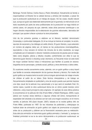 Proceso creativo de una obra audiovisual                        Pablo Fernández Burgueño


Berlanga, Fernán Gómez, Carlos Saura y Pedro Almodóvar. Actualmente se tiende a
responsabilizar al Director de la calidad técnica y artística del resultado, a pesar de
que la producción audiovisual es un trabajo de equipo. Así las cosas, resulta natural
que, aunque el guión sea elaborado teóricamente por el guionista, la intervención en el
texto resultante por parte de otros profesionales de la producción se haga notoria en
ciertos casos, sin perjuicio de que, además, estas otras personas contribuyan o se
hagan directos responsables de la elaboración de guiones adicionales, derivados del
principal, que ayuden a llevar a producir la obra proyectada.

Uno de los primeros guiones a elaborar es el literario, también denominado
Screenplay o continuidad dialogada. En él se incluye la historia al completo, la acción,
apuntes de escenario y los diálogos en estilo directo. El guión literario, cuya extensión
en número de páginas debe ser, al menos en las producciones cinematográficas,
equivalente o muy cercano al número de minutos de la obra resultante, es luego
completado por el realizador o director mediante anotaciones de pautas para el rodaje,
tales como ángulos, planos y efectos visuales, conformando con ellas lo que se
denomina guión técnico o shooting script. Asimismo, es frecuente incluir en este texto
de mayor carácter técnico notas e indicaciones que faciliten la puesta en escena:
biografías de los personajes, contexto social, gráficos y otros elementos o datos útiles.

En ocasiones resulta conveniente contar, además, con un guión gráfico o story board
que facilite la correcta interpretación de los guiones literario y técnico. Por medio del
guión gráfico se muestra tanto la acción como el ángulo aproximado de rodaje a través
de viñetas al estilo de un tebeo. Esta técnica interpretativa y de trabajo es
frecuentemente empleada en publicidad y cine de acción puesto que permite hacerse
una idea visual de la película muy aproximada a lo que será el resultado final. En
ciertos casos, cuando la obra audiovisual deriva de un cómic puede tenerse como
referente y story board principal la obra originaria. Un ejemplo de esta última práctica
la encontramos en la película Sin City (Frank Miller y Robert Rodríguez, 2005), cuyos
planos son muchas veces idénticos a algunas viñetas del cómic, transportando al
espectador del celuloide a la celulosa con tan solo una imagen evocativa; en el mismo
sentido, la película 300 (Zack Snyder, 2007), basada en la novela gráfica 300, de
Frank Miller, publicada en 1997. En las industrias de publicidad y videojuegos es
habitual dotar de animación al guión gráfico con objeto de promocionar el proyecto
antes de su producción y obtener así la financiación necesaria para su realización.
Esta obra de animación se denomina guión gráfico animado o “animatic” y, aunque su
finalidad primordial no es la de servir técnicamente a la producción audiovisual, se
                                           11
Esta obra se comparte bajo licencia Creative Commons Reconocimiento 3.0 España
 