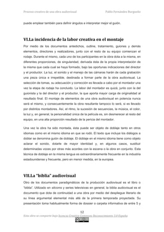 Proceso creativo de una obra audiovisual                       Pablo Fernández Burgueño


puede emplear también para definir ángulos e interpretar mejor el guión.




VI.La incidencia de la labor creativa en el montaje
Por medio de los documentos antedichos, outline, tratamiento, guiones y demás
elementos, directores y realizadores, junto con el resto de su equipo comienzan el
rodaje. Durante el mismo, cada uno de los participantes en la obra dota a la misma, en
diferentes proporciones, de singularidad, derivada ésta de la propia interpretación de
la misma que cada cual se haya formado, bajo las oportunas indicaciones del director
y el productor. La luz, el sonido y el manejo de las cámaras harán de cada grabación
una pieza única e irrepetible, destinada a formar parte de la obra audiovisual. La
selección de tomas, su adecuación y corrección es llevada a cabo por el montador una
vez la etapa de rodaje ha concluido. La labor del montador es quizá, junto con la del
guionista y la del director y el productor, la que aporta mayor carga de originalidad al
resultado final. El montaje de elementos de una obra audiovisual en potencia nunca
será el mismo, y consecuentemente la obra resultante tampoco lo será, si es llevado
por distintos montadores. Así, el ritmo, la sucesión de secuencias, la música, el color,
la luz y, en general, la personalidad única de la película es, sin desmerecer al resto del
equipo, en una alta proporción resultado de la pericia del montador.

Una vez la obra ha sido montada, ésta puede ser objeto de doblaje tanto en otros
idiomas como en el mismo idioma en que se rodó. El texto que incluye los diálogos a
doblar se denomina guión de doblaje. El doblaje en el mismo idioma tiene como objeto
aclarar el sonido, dotarle de mayor identidad y, en algunos casos, sustituir
determinadas voces por otras más acordes con la escena o la obra en conjunto. Esta
técnica de doblaje en la misma lengua es extraordinariamente frecuente en la industria
estadounidense y frecuente, pero en menor medida, en la europea.




VII.La “biblia” audiovisual
Otro de los documentos paradigmáticos de la producción audiovisual es el libro o
“biblia”. Utilizado en sitcoms y series televisivas en general, la biblia audiovisual es el
documento que dota de continuidad a una obra por medio del despliegue literario de
su línea argumental elemental más allá de la primera temporada proyectada. Su
presentación toma habitualmente forma de dossier o carpeta informativa de entre 5 y

                                            12
Esta obra se comparte bajo licencia Creative Commons Reconocimiento 3.0 España
 