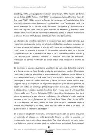 Proceso creativo de una obra audiovisual                       Pablo Fernández Burgueño


Broadway, 1996), videojuegos (Tomb Raider, Core Design, 1996), novelas (El Señor
de los Anillos, J.R.R. Tolkien, 1954-1955) y crónicas periodísticas (The Best Years Of
Our Lives, TIME, 1994), entre otras fuentes de inspiración. A España la fiebre de la
adaptación cinematográfica llegó pronto con obras tales como La guerra de papá, Los
santos inocentes, La noche más larga y El maestro de esgrima, y continúa hasta la
fecha con algunas otras como La gran aventura de Mortadelo y Filemón (Javier
Fesser, 2003), basada en las historietas de Francisco Ibáñez, o El baile de la victoria
(Fernando Trueba, 2009), basada en la novela homónima de Skármeta.

La adaptación de una obra preexistente a una audiovisual es un trabajo complejo que
requiere de cierta pericia, motivo por el cual en todas las escuelas de guionistas se
aconseja a los que se inician en el arte del guión comenzar por la elaboración de uno
propio antes de acometer la adaptación de una obra ya creada. Gran parte de esta
complejidad radica en la necesidad de llevar a cabo una deconstrucción analítica y
una reconstrucción sistémica mediante la selección minuciosa de elementos,
redefinición de perfiles y definición de estilos, ardua tarea intelectual al alcance de
pocos.

En función de la selección cuantitativa y cualitativa de elementos de la obra originaria
y la forma en que se haya llevado a cabo la reconstrucción, pueden diferenciarse
hasta cinco grados de adaptación: la adaptación estricta refleja una mayor fidelidad a
la obra originaria (Sin City, Frank Miller, 2005); la adaptación “basada en” respeta los
personajes y líneas de acción principales (Drácula, de Bram Stoker, Francis Ford
Coppola, 1992), la adaptación de inspiración respeta en parte la línea principal de
acción y en parte a los personajes principales (Romeo + Julieta, Baz Luhrmann, 1996),
la adaptación de recreación sustrae el núcleo o “plot” y realiza sobre él un trabajo libre
(Romeo debe morir, Andrzej Bartkowiak, 2000); y, por último, la adaptación libre toma
elementos sueltos de la obra originaria y redefine con plena libertad el objeto, sujetos y
trama de la obra (Monty Python and the Holy Grail, Terry Gilliam y Terry Jones, 1975).
La obra originaria, por tanto, puede ser base para un guión, aportando desde la
historia, los personajes y la trama, hasta solo una idea, un tema o un estilo. En
cualquier caso, la adaptación es creación

En el caso de adaptación de novelas, entre las dificultades con las que se encuentra
un guionista al adaptar un texto puramente literario al cine, la principal es,
precisamente, que el guionista no es novelista. Esta obvia afirmación es, en su olvido,
una de las que generan mayores conflictos en la industria audiovisual. Por lo general,

                                            14
Esta obra se comparte bajo licencia Creative Commons Reconocimiento 3.0 España
 