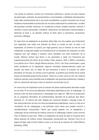 Proceso creativo de una obra audiovisual                       Pablo Fernández Burgueño


una novela es extensa, cuenta con numerosas subtramas y aporta una gran riqueza
de personajes, profusión de pensamientos e innumerables y detalladas descripciones;
todas ellas características de lo que sería considerado un guión incorrecto con el que
resultaría impracticable la producción de una obra audiovisual en condiciones. La labor
del guionista consiste, entonces, en condensar la trama, ampliar escenas, eliminar o
introducir nuevos personajes, simplificar, seleccionar los elementos imprescindibles y
desechar el resto y, en general, traducir el texto plano a escenarios, situaciones,
acciones y diálogos.

En esta tarea de adaptación el guionista debe lidiar con dos sujetos que trastocarán
con seguridad casi todos sus intentos de llevar la novela al cine: el autor y el
espectador. El primero no querrá, por regla general, que su historia se vea en nada
modificada; el segundo exigirá una identidad tal en el resultado con respecto a la obra
originaria que casi obligue a producir como resultado una mera ilustración de la
novela. Motivos ambos que llevan a los guionistas a optar con frecuencia por
superproducciones (El Señor de los Anillos, Peter Jackson, 2001 a 2003) o miniseries
(Los pilares de la Tierra, Sergio Mimica-Gezzan, 2010). Con fines comerciales y para
evitar problemas en la adaptación, algunos novelistas estadounidenses optan por
escribir sus libros con un estilo tal que favorezca a futuro la creación de obras
derivadas. En Europa, en cambio y por lo general, se prefiere que el texto de la novela
tenga una identidad propia frente al guión. Tanto en un caso como en otro, por motivos
prácticos siempre será preferible que el adaptador sea guionista profesional y trabaje o
bien sin injerencias del autor o bien en estrecha connivencia con él.

Un nuevo foco de inspiración para la creación de obras audiovisuales derivadas surgió
en los años 70 en forma de aplicación informática destinada al ocio: el videojuego. La
primera unión de obra audiovisual y videojuego tuvo lugar en 1984 con la producción
de un programa informático de entretenimiento derivado de la película Star Wars:
Episodio VI - El retorno del Jedi, dirigida por Lawrence Kasdan y George Lucas. Si
bien esta producción se hizo con fines principalmente publicitarios, marcó un hito en la
vinculación de los videojuegos y las películas como obras que pueden convivir y
retroalimentarse mutuamente, hecho que queda patente con la adaptación a
videojuego de las aventuras de Indiana Jones en el videojuego Indiana Jones and the
Fate of Atlantis (Lucas Arts, 1992) y la adaptación de parte de éste en escenas de la
última película de Indiana Jones interpretada nuevamente por Harrison Ford en el
papel principal, bajo el título Indiana Jones y el reino de la calavera de cristal (Steven
Spielberg, 2008).
                                           15
Esta obra se comparte bajo licencia Creative Commons Reconocimiento 3.0 España
 