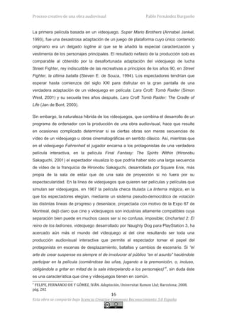 Proceso creativo de una obra audiovisual                        Pablo Fernández Burgueño


La primera película basada en un videojuego, Super Mario Brothers (Annabel Jankel,
1993), fue una desastrosa adaptación de un juego de plataforma cuyo único contenido
originario era un delgado logline al que se le añadió la especial caracterización y
vestimenta de los personajes principales. El resultado nefasto de la producción solo es
comparable al obtenido por la desafortunada adaptación del videojuego de lucha
Street Fighter, rey indiscutible de las recreativas a principios de los años 90, en Street
Fighter, la última batalla (Steven E. de Souza, 1994). Los espectadores tendrían que
esperar hasta comienzos del siglo XXI para disfrutar en la gran pantalla de una
verdadera adaptación de un videojuego en película: Lara Croft: Tomb Raider (Simon
West, 2001) y su secuela tres años después, Lara Croft Tomb Raider: The Cradle of
Life (Jan de Bont, 2003).

Sin embargo, la naturaleza hibrida de los videojuegos, que combina el desarrollo de un
programa de ordenador con la producción de una obra audiovisual, hace que resulte
en ocasiones complicado determinar si se ciertas obras son meras secuencias de
vídeo de un videojuego u obras cinematográficas en sentido clásico. Así, mientras que
en el videojuego Fahrenheit el jugador encarna a los protagonistas de una verdadera
película interactiva, en la película Final Fantasy: The Spirits Within (Hironobu
Sakaguchi, 2001) el espectador visualiza lo que podría haber sido una larga secuencia
de vídeo de la franquicia de Hironobu Sakaguchi, desarrollada por Square Enix, más
propia de la sala de estar que de una sala de proyección si no fuera por su
espectacularidad. En la línea de videojuegos que quieren ser películas y películas que
simulan ser videojuegos, en 1967 la película checa titulada La linterna mágica, en la
que los espectadores elegían, mediante un sistema pseudo-democrático de votación
las distintas líneas de progreso y desenlace, proyectada con motivo de la Expo 67 de
Montreal, dejó claro que cine y videojuegos son industrias altamente compatibles cuya
separación bien puede en muchos casos ser si no confusa, imposible; Uncharted 2: El
reino de los ladrones, videojuego desarrollado por Naughty Dog para PlayStation 3, ha
acercado aún más el mundo del videojuego al del cine resultando ser toda una
producción audiovisual interactiva que permite al espectador tomar el papel del
protagonista en escenas de desplazamiento, batallas y cambios de escenario. Si “el
arte de crear suspense es siempre el de involucrar al público “en el asunto” haciéndole
participar en la película (comiéndose las uñas, jugando a la premonición, o, incluso,
obligándole a gritar en mitad de la sala interpelando a los personajes)”7, sin duda éste
es una característica que cine y videojuegos tienen en común.
7
 FELIPE, FERNANDO DE Y GÓMEZ, IVÁN. Adaptación, Universitat Ramon Llul; Barcelona; 2008,
pág. 202
                                            16
Esta obra se comparte bajo licencia Creative Commons Reconocimiento 3.0 España
 