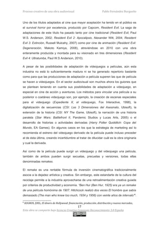 Proceso creativo de una obra audiovisual                                Pablo Fernández Burgueño


Uno de los títulos adaptados al cine que mayor aceptación ha tenido en el público es
el survival horror por excelencia, producido por Capcom, Resident Evil. La saga de
adaptaciones de este título ha pasado tanto por cine tradicional (Resident Evil, Paul
W.S. Anderson, 2002; Resident Evil 2: Apocalipsis, Alexander Witt, 2004; Resident
Evil 3: Extinción, Russell Mulcahy, 2007) como por cine de animación (Resident Evil:
Degeneración, Makoto Kamiya, 2008), atreviéndose en 2010 con una obra
enteramente producida y montada para su visionado en tres dimensiones (Resident
Evil 4: Ultratumba, Paul W.S Anderson, 2010).

A pesar de las posibilidades de adaptación de videojuegos a películas, aún esta
industria no está lo suficientemente madura ni se ha generado repertorio bastante
como para que las producciones de adaptación a película superen las que de película
se hacen a videojuegos. En el sector audiovisual son muchos ahora los guiones que
se plantean teniendo en cuenta sus posibilidades de adaptación a videojuego, en
especial en cine de acción y aventuras. Los métodos para vincular una película a su
posterior o coetáneo videojuego son, por ejemplo, la creación de escenas especiales
para el videojuego (Expediente X, el videojuego, Fox Interactive, 1998), la
digitalización de secuencias (CSI: Las 3 Dimensiones del Asesinato, Ubisoft), la
extensión de la historia (CSI: NY The Game, Ubisoft), la narración de una historia
paralela (Star Wars: Battlefront II, Pandemic Studios y Lucas Arts, 2005) o el
desarrollo de historias o actividades derivadas (Harry Potter Quidditch: Copa del
Mundo, EA Games). En algunos casos en los que la estrategia de marketing así lo
recomienda el estreno del videojuego derivado de la película puede incluso preceder
al de ésta última, creando incertidumbre al tratar de dilucidar cuál es la obra originaria
y cual la derivada.

Así como de la película puede surgir un videojuego y del videojuego una película,
también de ambos pueden surgir secuelas, precuelas y versiones, todas ellas
denominadas remakes.

El remake es una rentable fórmula de inversión cinematográfica tradicionalmente
asocia a la dejadez artística y creativa. Sin embargo, este estandarte de la cultura del
reciclaje permite a la industria aprovecharse de una retroalimentación creativa guiada
por criterios de productividad y economía. “Ben Hur (Ben Hur, 1925) era ya un remake
de una película homónima de 1907. Hitchcock realizó dos veces El hombre que sabía
demasiado (The man who knew too much, 1934 y 1956) con veinte años de intervalo”8.

8
    AUGROS, JOEL; El dinero de Hollywood: financiación, producción, distribución y nuevos mercados,
                                                  17
Esta obra se comparte bajo licencia Creative Commons Reconocimiento 3.0 España
 