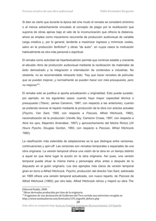 Proceso creativo de una obra audiovisual                            Pablo Fernández Burgueño


Si bien es cierto que durante la época del cine mudo el remake se consideró sinónimo
o al menos estrechamente vinculado al concepto de plagio por la reutilización que
suponía de obras ajenas bajo el velo de la incomunicación que ofrecía la distancia,
ahora se emplea como mecanismo recurrente de producción audiovisual de variable
carga creativa y, por lo general, tendente a maximizar ingresos y minimizar costes,
salvo en la producción fanfiction9 y obras “de autor”, en cuyos casos la motivación
habitualmente es otra más personal o espiritual.

El remake como actividad de hipertextualición permite que continúe estable y creciente
el elevado ritmo de producción audiovisual mediante la reutilización de materiales de
éxito demostrado y la integración e interrelación de contenidos e industrias. No
obstante, no es recomendable rehacerlo todo; "hay que hacer remakes de películas
que se puedan mejorar, y normalmente se pueden hacer con más presupuesto, pero
no mejores"10.

El remake solo se justifica si aporta actualización u originalidad. Esto puede suceder,
por ejemplo, en los siguientes casos: cuando haya mayor capacidad técnica o
presupuesto (Titanic, James Cameron, 1997, con respecto a las anteriores); cuando
se pretenda renovar el reparto mediante la producción de la obra con actores actuales
(Psycho, Van Sant, 1995, con respecto a Psicosis, Alfred Hitchcock, 1960),
nacionalización de la producción (Vanilla Sky, Cameron Crowe, 1997, con respecto a
Abre los ojos, Alejandro Amenábar, 1997) y aprovechamiento del fetiche fílmico (24
Hours Pyscho, Douglas Gordon, 1993, con respecto a Psicosis, Alfred Hitchcock
1960).

La clasificación más extendida de adaptaciones es la que distingue entre versiones,
continuaciones y spin-off. Las versiones son remakes temporales o espaciales de una
obra originaria. La versión temporal ofrece una visión de la obra en un tiempo distinto
a aquel en que tiene lugar la acción en la obra originaria. Así pues, una versión
temporal puede situar la misma trama y personajes años antes o después de lo
dispuesto en el guión originario. Los dos ejemplos más claros de versión temporal
giran en torno a Alfred Hitchcock: Psycho, producción del director Van Sant, estrenada
en 1995 ofrece una versión temporal actualizada, con nuevo reparto, de Psicosis de
Alfred Hitchcock (1960); por otro lado, Alfred Hitchcock rehízo y mejoró su obra The

Editorial Paidós, 2000
9
  Obras derivadas producidas por fans de la originaria.
10
   Fragmento de una declaración de Guillermo del Toro vertida una entrevista recogida en
http://www.tumbaabierta.com/festivales/139_sitges04_deltoro.php
                                               18
Esta obra se comparte bajo licencia Creative Commons Reconocimiento 3.0 España
 