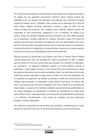 Proceso creativo de una obra audiovisual                     Pablo Fernández Burgueño


Por medio de la tecnología de remasterización puede mejorarse la calidad de sonido o
de imagen de una grabación previamente existente. Estas mejoras pueden ser
detallistas como, por ejemplo, las aplicadas a las películas que conforman la trilogía
original de Indiana Jones, o globales, como sucede con la coloración de la obra de
Raoul Walsh, Objetivo: Birmania, estrenada en blanco y negro en 1945. Con las
nuevas técnicas de conversión 3D y realidad virtual, películas clásicas pueden ser
producidas en tres dimensiones, respetando (o no) el ambiente, la música y los
actores. Gafas con pantalla integrada como las Cinemizer o las Vuzix iWear permiten
hoy al espectador visualizar películas en cualquier momento y lugar. Por medio de
sistemas de generación automática de fragancias como los desarrollados hace años
por NTT Communications es posible disfrutar de los olores de la selva o el desierto en
el que se encuentre el protagonista; los cines Shochiku cuentan ya con varias salas de
proyección en las que los espectadores pueden oler las películas.

Algunos parques de atracciones como Disney Land Paris o Parque Warner Madrid
cuentan desde hace años con pantallas 3D, salas de proyección en 360º y butacas
que se mueven al ritmo de la acción para dar sensación de inmersión al espectador.
La virtusphere12, un ingenioso habitáculo rotatorio con forma esférica, permite al
espectador o video-jugador caminar y correr dentro de la obra audiovisual por medio
de sistemas informáticos que simulan una realidad virtual. Los personajes de una obra
audiovisual pueden interpretar su papel sobre la rodilla o la mano del espectador con
la mediación de programas de realidad aumentada a través del reconocimiento de
códigos bidimensionales. El espectador puede obtener información en tiempo real
sobre los productos que se hayan emplazado en la obra a través de la activación de
hiperenlaces y la apertura de contenido embebido aprovechando las posibilidades de
los nuevos lenguajes de programación y software de visualización de vídeos tales
como HTML5 y flash, respectivamente. La enumeración de posibilidades de alteración
y, en definitiva, transformación a que puede ser sometida una obra audiovisual
empieza a resultar inabarcable.

Por medio de la aplicación de nuevas ideas de producción y transformación, en poco
tiempo nos será difícil reconocer la industria audiovisual tal y como la conocíamos.




12
     http://www.360virtualventures.com/
                                           20
Esta obra se comparte bajo licencia Creative Commons Reconocimiento 3.0 España
 