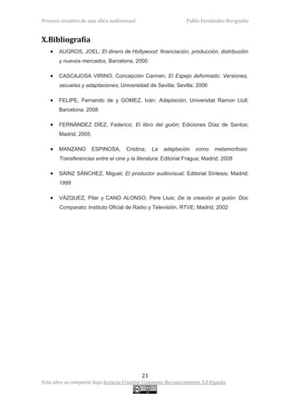 Proceso creativo de una obra audiovisual                      Pablo Fernández Burgueño


X.Bibliografía
   •   AUGROS, JOEL; El dinero de Hollywood: financiación, producción, distribución
       y nuevos mercados, Barcelona, 2000

   •   CASCAJOSA VIRINO, Concepción Carmen; El Espejo deformado: Versiones,
       secuelas y adaptaciones; Universidad de Sevilla; Sevilla; 2006

   •   FELIPE, Fernando de y GOMEZ, Iván; Adaptación; Universitat Ramon Llull;
       Barcelona; 2008

   •   FERNÁNDEZ DÍEZ, Federico; El libro del guión; Ediciones Díaz de Santos;
       Madrid; 2005

   •   MANZANO        ESPINOSA,     Cristina;   La   adaptación   como     metamorfosis:
       Transferencias entre el cine y la literatura; Editorial Fragua; Madrid; 2008

   •   SÁINZ SÁNCHEZ, Miguel; El productor audiovisual; Editorial Síntesis; Madrid;
       1999

   •   VÁZQUEZ, Pilar y CANO ALONSO, Pere Lluis; De la creación al guión: Doc
       Comparato; Instituto Oficial de Radio y Televisión. RTVE; Madrid; 2002




                                           21
Esta obra se comparte bajo licencia Creative Commons Reconocimiento 3.0 España
 