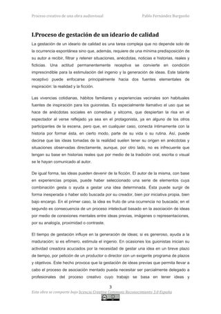 Proceso creativo de una obra audiovisual                        Pablo Fernández Burgueño



I.Proceso de gestación de un ideario de calidad
La gestación de un ideario de calidad es una tarea compleja que no depende solo de
la ocurrencia espontánea sino que, además, requiere de una mínima predisposición de
su autor a recibir, filtrar y retener situaciones, anécdotas, noticias e historias, reales y
ficticias. Una actitud permanentemente receptiva se convierte en condición
imprescindible para la estimulación del ingenio y la generación de ideas. Este talante
receptivo puede enfocarse principalmente hacia dos fuentes elementales de
inspiración: la realidad y la ficción.

Las vivencias cotidianas, hábitos familiares y experiencias vecinales son habituales
fuentes de inspiración para los guionistas. Es especialmente llamativo el uso que se
hace de anécdotas sociales en comedias y sitcoms, que despiertan la risa en el
espectador al verse reflejado ya sea en el protagonista, ya en alguno de los otros
participantes de la escena, pero que, en cualquier caso, conecta íntimamente con la
historia por formar ésta, en cierto modo, parte de su vida o su rutina. Así, puede
decirse que las ideas tomadas de la realidad suelen tener su origen en anécdotas y
situaciones observadas directamente, aunque, por otro lado, no es infrecuente que
tengan su base en historias reales que por medio de la tradición oral, escrita o visual
se le hayan comunicado al autor.

De igual forma, las ideas pueden devenir de la ficción. El autor de la misma, con base
en experiencias propias, puede haber seleccionado una serie de elementos cuya
combinación gesta o ayuda a gestar una idea determinada. Ésta puede surgir de
forma inesperada o haber sido buscada por su creador, bien por iniciativa propia, bien
bajo encargo. En el primer caso, la idea es fruto de una ocurrencia no buscada; en el
segundo es consecuencia de un proceso intelectual basado en la asociación de ideas
por medio de conexiones mentales entre ideas previas, imágenes o representaciones,
por su analogía, proximidad o contraste.

El tiempo de gestación influye en la generación de ideas; si es generoso, ayuda a la
maduración; si es efímero, estimula el ingenio. En ocasiones los guionistas inician su
actividad creadora acuciados por la necesidad de gestar una idea en un breve plazo
de tiempo, por petición de un productor o director con un exigente programa de plazos
y objetivos. Este hecho provoca que la gestación de ideas previas que permita llevar a
cabo el proceso de asociación mentado pueda necesitar ser parcialmente delegado a
profesionales del proceso creativo cuyo trabajo se basa en tener ideas y

                                             3
Esta obra se comparte bajo licencia Creative Commons Reconocimiento 3.0 España
 