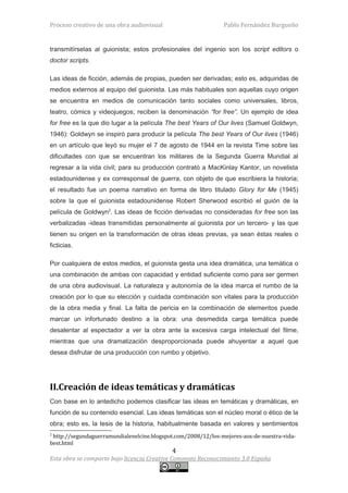 Proceso creativo de una obra audiovisual                       Pablo Fernández Burgueño


transmitírselas al guionista; estos profesionales del ingenio son los script editors o
doctor scripts.

Las ideas de ficción, además de propias, pueden ser derivadas; esto es, adquiridas de
medios externos al equipo del guionista. Las más habituales son aquellas cuyo origen
se encuentra en medios de comunicación tanto sociales como universales, libros,
teatro, cómics y videojuegos; reciben la denominación “for free”. Un ejemplo de idea
for free es la que dio lugar a la película The best Years of Our lives (Samuel Goldwyn,
1946): Goldwyn se inspiró para producir la película The best Years of Our lives (1946)
en un artículo que leyó su mujer el 7 de agosto de 1944 en la revista Time sobre las
dificultades con que se encuentran los militares de la Segunda Guerra Mundial al
regresar a la vida civil; para su producción contrató a MacKinlay Kantor, un novelista
estadounidense y ex corresponsal de guerra, con objeto de que escribiera la historia;
el resultado fue un poema narrativo en forma de libro titulado Glory for Me (1945)
sobre la que el guionista estadounidense Robert Sherwood escribió el guión de la
película de Goldwyn2. Las ideas de ficción derivadas no consideradas for free son las
verbalizadas -ideas transmitidas personalmente al guionista por un tercero- y las que
tienen su origen en la transformación de otras ideas previas, ya sean éstas reales o
ficticias.

Por cualquiera de estos medios, el guionista gesta una idea dramática, una temática o
una combinación de ambas con capacidad y entidad suficiente como para ser germen
de una obra audiovisual. La naturaleza y autonomía de la idea marca el rumbo de la
creación por lo que su elección y cuidada combinación son vitales para la producción
de la obra media y final. La falta de pericia en la combinación de elementos puede
marcar un infortunado destino a la obra: una desmedida carga temática puede
desalentar al espectador a ver la obra ante la excesiva carga intelectual del filme,
mientras que una dramatización desproporcionada puede ahuyentar a aquel que
desea disfrutar de una producción con rumbo y objetivo.




II.Creación de ideas temáticas y dramáticas
Con base en lo antedicho podemos clasificar las ideas en temáticas y dramáticas, en
función de su contenido esencial. Las ideas temáticas son el núcleo moral o ético de la
obra; esto es, la tesis de la historia, habitualmente basada en valores y sentimientos
2
 http://segundaguerramundialenelcine.blogspot.com/2008/12/los-mejores-aos-de-nuestra-vida-
best.html
                                            4
Esta obra se comparte bajo licencia Creative Commons Reconocimiento 3.0 España
 