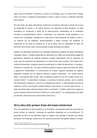 Proceso creativo de una obra audiovisual                      Pablo Fernández Burgueño


tales como la amistad, el sacrificio, el amor y la entrega, que, en cierta forma, añade
valor a la trama, invitando al espectador a llevar a cabo un juicio o reflexión derivado
de la misma.

Por otro lado, las ideas dramáticas conforman la historia vehicular a través de la cual
se desarrolla la acción y, en último término, se transmite la idea temática. La idea
dramática se construye a partir de la estructuración sistemática de la anécdota
principal en planteamiento, trama y desenlace. Su extensión suele ajustarse a un
mínimo de 12 palabras, recibiendo en este caso la denominación de logline o pitch, y
un máximo de 36 palabras, denominándose a éstas concept. No obstante, lo
sustancial no es tanto la longitud en sí de la frase sino la capacidad de ésta de
transmitir de la forma más concisa posible la idea dramática completa.

Debido a la dificultad inherente a la actividad intelectual creadora de ideas dramáticas
originales, Brian J. Stokes desarrollo en diciembre de 1996 una herramienta digital de
generación aleatoria de loglines (Random Logline Generator!3) con la intención de
evitar que los escritores se bloquearan en este primer paso creativo. Por medio de la
curiosa herramienta, cualquier persona puede girar la ruleta de elementos y conseguir,
mediante un simple clic, una idea dramática original creada a partir de bases de datos
y algoritmos matemáticos. A continuación se indican algunos ejemplos de loglines
aleatorios creados con el sistema Random Logline Generator!: “An Israeli fortune
teller, a successful deer hunter, and a politician practice an act for a talent show on a
tropical island”; “a pessimistic manager, a gracious homeless person, and a zombie
find themselves trapped in a bar in an underground world”; “a discriminating insurance
salesman and an out-of-work cocktail waitress cook dinner in a junior high school”; “a
bald cab driver takes dancing lessons from a mechanic”; “a tattoo artist and a legion of
quirky students meet and become friends in a small airport”; “an ambassador and eight
pessimistic astronauts worry about their loved ones”.




III.La idea útil: primer fruto del tamiz intelectual
Una vez generada la idea temática y la dramática, la siguiente tarea del guionista es
poner ambas en relación, buscando el equilibrio adecuado en su combinación. El
guionista es libre de ponderarlas según el objetivo que persiga o aquello que desee
transmitir; sin embargo, puede tener en cuenta la previsión de público objetivo o target,

3
    http://www.lifeformz.com/cgi-bin/idea/idea.fcgi
                                                 5
Esta obra se comparte bajo licencia Creative Commons Reconocimiento 3.0 España
 