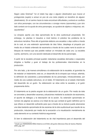 Proceso creativo de una obra audiovisual                            Pablo Fernández Burgueño


Según Jules Greimas5 “en el relato hay algo o alguien (destinador) que mueve al
protagonista (sujeto) a actuar en pos de una meta (objeto) en beneficio de alguien
(destinatario). En el camino hacia la meta encontrará dificultades y entrará en conflicto
con otros personajes, con las circunstancias o consigo mismo (oponentes) y por otro
lado contará con la ayuda de otros personajes, se ayudará de objetos o máquinas, etc.
(ayudantes)”.

La sinopsis aporta una idea aproximada de la obra audiovisual proyectada. Sin
embargo, no plantea ni resuelve a nivel teórico ni práctico los problema de la
estructura narrativa. Para ello el guionista elabora una escaleta o step outline a través
de la cual, en una extensión aproximada de diez folios, despliega el proyecto por
medio de un listado ordenado de escenarios a través de los cuales narra la acción en
bloques de manera que sea posible realizar un minutado de cada uno. La escaleta
cuenta, asimismo, con una sección dedicada al desarrollo de los personajes.

A partir de la escaleta principal pueden redactarse escaletas derivadas o especiales
dirigidas a facilitar y guiar el trabajo de los profesionales intervinientes en la
producción.

Por otro lado, y de manera simultánea a la elaboración de la escaleta, el guionista ha
de redactar un tratamiento; esto es, un desarrollo de la sinopsis que incluye, además,
la definición de caracteres y personalidades de los personajes, introduciéndoles, por
medio de una cuidada estructura, en el relato. El tratamiento es el estado intermedio
del desarrollo de un guión. Su elaboración se sitúa entre la escaleta y el guión
propiamente dicho.

El tratamiento es la piedra angular de la elaboración de un guión. Por medio de éste
se concretan y desarrollan escenas y situaciones mediante la acotación de escenarios,
el apunte de diálogos y la descripción de la acción. Su extensión aproximada en
número de páginas se acerca a la mitad de las que contará el guión definitivo por lo
que ofrece un desarrollo suficiente para que a través de su lectura puede alcanzarse
una idea bastante aproximada de las escenas de la obra audiovisual que resulte de su
producción, induciendo por medio de la evocación a la visualización mentalmente de
cada elemento en su contexto histórico-argumental.

Si bien la elaboración del tratamiento es de vital importancia para el desarrollo del

5
 Citado por FERNÁNDEZ DÍEZ, Federico en El libro del guión; Ediciones Díaz de Santos; Madrid;
2005, pág. 107
                                               8
Esta obra se comparte bajo licencia Creative Commons Reconocimiento 3.0 España
 