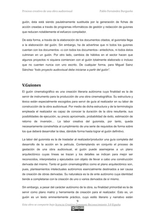 Proceso creativo de una obra audiovisual                         Pablo Fernández Burgueño


guión, ésta está siendo paulatinamente sustituida por la generación de fichas de
acción creadas a través de programas informáticos de gestión y redacción de guiones
que reducen notablemente el esfuerzo compilador.

De esta forma, a través de la elaboración de los documentos citados, el guionista llega
a la elaboración del guión. Sin embargo, ha de advertirse que ni todos los guiones
cuentan con los documentos –o con todos los documentos– antedichos, ni todos éstos
culminan en un guión. Por otro lado, cambios de hábitos en el sector hacen que
algunos proyectos ni siquiera comiencen con el guión totalmente elaborado o incluso
que no cuenten nunca con uno escrito. De cualquier forma, para Miguel Sainz
Sánchez “todo proyecto audiovisual debe iniciarse a partir del guión”.




V.Guiones
El guión cinematográfico es una creación literaria autónoma cuya finalidad es la de
servir de instrumento para la producción de una obra cinematográfica. Su estructura y
léxico están especialmente escogidos para servir de guía al realizador en su labor de
construcción de la obra audiovisual. Por medio de dicha estructura y de la terminología
empleada el realizador es capaz de conocer la duración de la obra resultante, sus
posibilidades de ejecución, su precio aproximado, probabilidad de éxito, estimación de
retorno   de   inversión…   La   labor     creativa   del   guionista,   por   tanto,   queda
necesariamente constreñida al cumplimiento de una serie de requisitos de forma sobre
los que deberá desarrollar la idea, dándole forma hasta lograr el guión definitivo.

La labor del guionista es la de trasladar al realizador/productor una guía completa del
desarrollo de la acción en la película. Contemplando en conjunto el proceso de
gestación de una obra audiovisual, el guión puede asemejarse a un plano
arquitectónico cuyas líneas se trazan y los detalles se indican para mejor ser
reconocidos, interpretados y ejecutados con objeto de llevar a cabo una construcción
derivada del mismo. Tanto el guión cinematográfico como el plano arquitectónico son,
pues, planteamientos intelectuales autónomos esencialmente destinados a ser causa
de creación de obras derivadas. Su naturaleza es la de ente autónomo cuya identidad
tiende a completarse con la creación de uno o varios derivados de sí mismo.

Sin embargo, a pesar del carácter autónomo de la obra, su finalidad primordial es la de
servir como plano matriz y herramienta de creación para el realizador. Esto es, un
guión es un texto eminentemente práctico, cuyo estilo literario y narrativo están
                                              9
Esta obra se comparte bajo licencia Creative Commons Reconocimiento 3.0 España
 