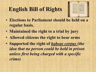 English Bill of Rights
• Elections to Parliament should be held on a
regular basis.
• Maintained the right to a trial by jury
• Allowed citizens the right to bear arms
• Supported the right of habeas corpus (the
idea that no person could be held in prison
unless first being charged with a specific
crime)
12
 