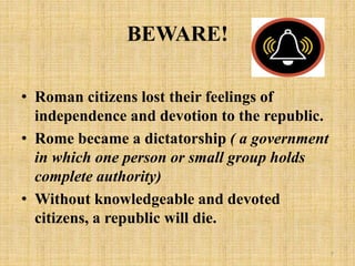 BEWARE!
• Roman citizens lost their feelings of
independence and devotion to the republic.
• Rome became a dictatorship ( a government
in which one person or small group holds
complete authority)
• Without knowledgeable and devoted
citizens, a republic will die.
7
 