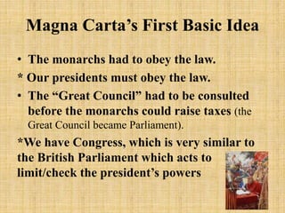 Magna Carta’s First Basic Idea
• The monarchs had to obey the law.
* Our presidents must obey the law.
• The “Great Council” had to be consulted
before the monarchs could raise taxes (the
Great Council became Parliament).
*We have Congress, which is very similar to
the British Parliament which acts to
limit/check the president’s powers
9
 
