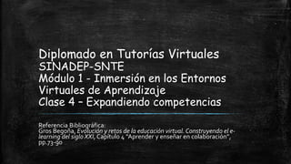 Diplomado en Tutorías Virtuales
SINADEP-SNTE
Módulo 1 - Inmersión en los Entornos
Virtuales de Aprendizaje
Clase 4 – Expandiendo competencias
Referencia Bibliográfica:
Gros Begoña, Evolución y retos de la educación virtual. Construyendo el e-
learning del siglo XXI, Capítulo 4 “Aprender y enseñar en colaboración”,
pp.73-90
 