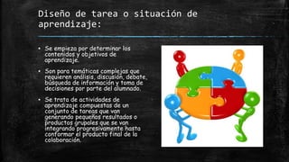 Diseño de tarea o situación de
aprendizaje:
▪ Se empieza por determinar los
contenidos y objetivos de
aprendizaje.
▪ Son para temáticas complejas que
requieren análisis, discusión, debate,
búsqueda de información y toma de
decisiones por parte del alumnado.
▪ Se trata de actividades de
aprendizaje compuestas de un
conjunto de tareas que van
generando pequeños resultados o
productos grupales que se van
integrando progresivamente hasta
conformar el producto final de la
colaboración.
 