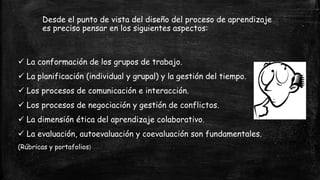 Desde el punto de vista del diseño del proceso de aprendizaje
es preciso pensar en los siguientes aspectos:
 La conformación de los grupos de trabajo.
 La planificación (individual y grupal) y la gestión del tiempo.
 Los procesos de comunicación e interacción.
 Los procesos de negociación y gestión de conflictos.
 La dimensión ética del aprendizaje colaborativo.
 La evaluación, autoevaluación y coevaluación son fundamentales.
(Rúbricas y portafolios)
 