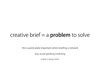 creative brief = a problem to solve

     this is particularly important when brieﬁng a network

                 also, avoid speaking marketing

                      english is always better
 