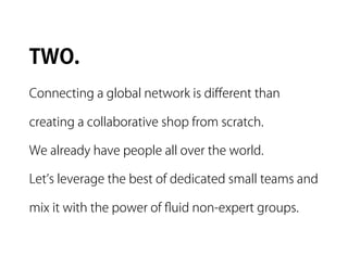 TWO.
Connecting a global network is diﬀerent than

creating a collaborative shop from scratch.

We already have people all over the world.

Let s leverage the best of dedicated small teams and

mix it with the power of ﬂuid non-expert groups.
 